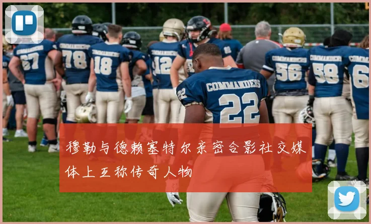 穆勒与德赖塞特尔亲密合影社交媒体上互称传奇人物