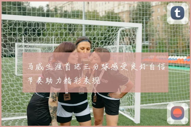 马威生涯首记三分球感受良好自信节奏助力精彩表现