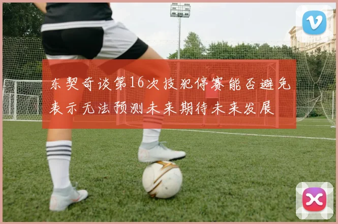 东契奇谈第16次技犯停赛能否避免表示无法预测未来期待未来发展