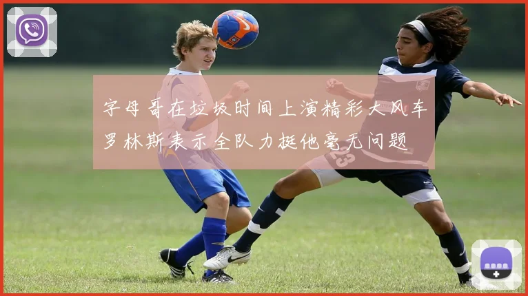 字母哥在垃圾时间上演精彩大风车罗林斯表示全队力挺他毫无问题