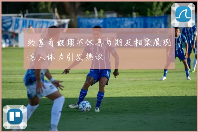 约基奇假期不休息与朋友相聚展现惊人体力引发热议