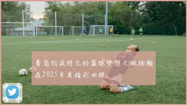 青岛到波特兰的篮球梦想之旅杨瀚森2025年度精彩回顾