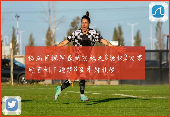 伤病困扰阿森纳防线近8场仅2次零封曾创下连续8场零封佳绩