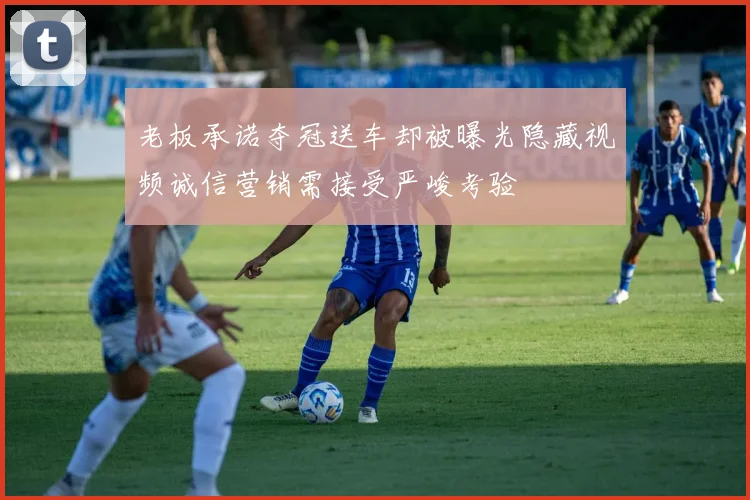 老板承诺夺冠送车却被曝光隐藏视频诚信营销需接受严峻考验