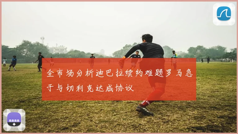 全市场分析迪巴拉续约难题罗马急于与切利克达成协议