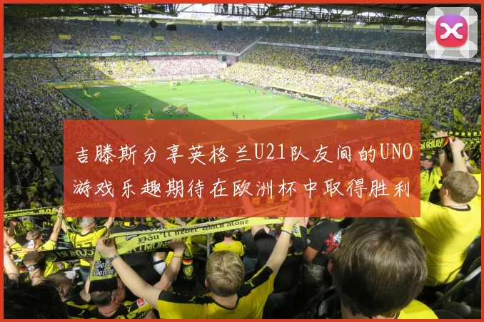 吉滕斯分享英格兰U21队友间的UNO游戏乐趣期待在欧洲杯中取得胜利
