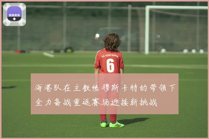 海港队在主教练穆斯卡特的带领下全力备战重返赛场迎接新挑战