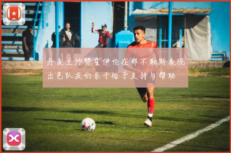 丹麦主帅赞霍伊伦在那不勒斯表现出色队友们乐于给予支持与帮助