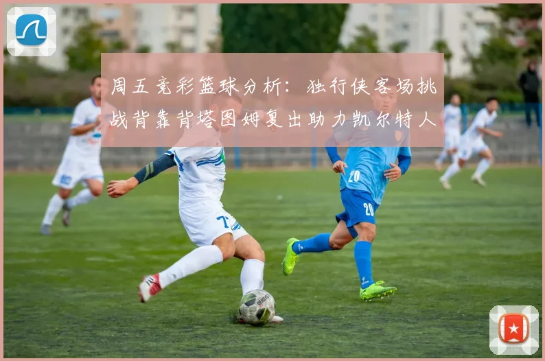 周五竞彩篮球分析：独行侠客场挑战背靠背塔图姆复出助力凯尔特人