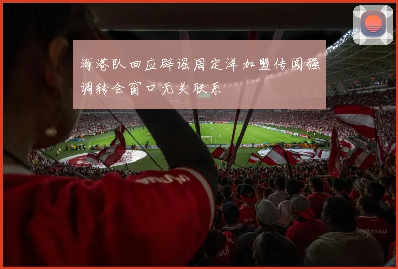 海港队回应辟谣周定洋加盟传闻强调转会窗口无关联系