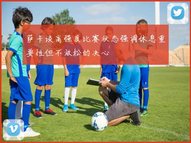 萨卡谈高强度比赛状态强调休息重要性但不放松的决心