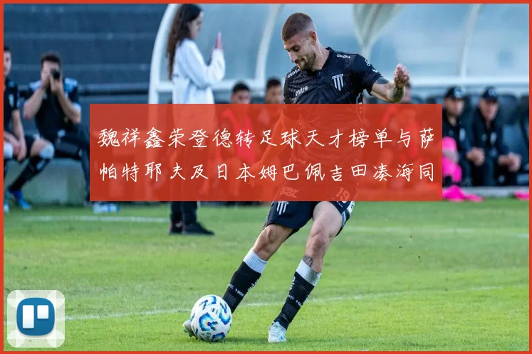 魏祥鑫荣登德转足球天才榜单与萨帕特耶夫及日本姆巴佩吉田凑海同列