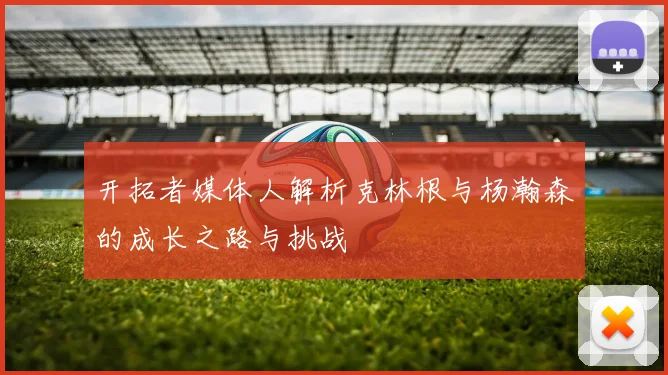 开拓者媒体人解析克林根与杨瀚森的成长之路与挑战