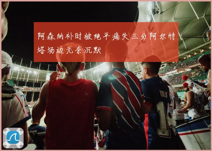 阿森纳补时被绝平痛失三分阿尔特塔场边无奈沉默