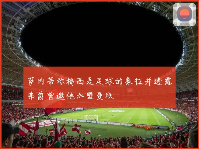 萨内蒂称梅西是足球的象征并透露弗爵曾邀他加盟曼联