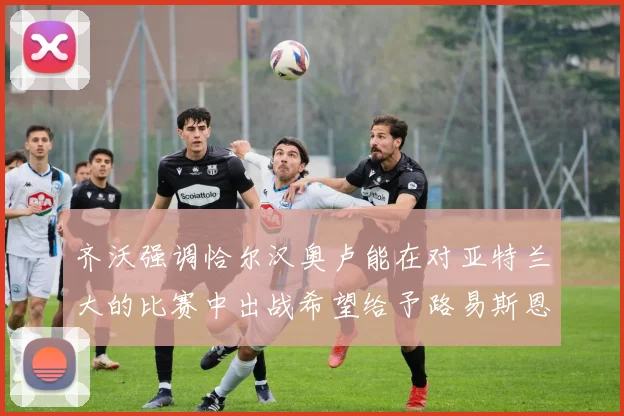 齐沃强调恰尔汉奥卢能在对亚特兰大的比赛中出战希望给予路易斯恩里克更多时间和信任