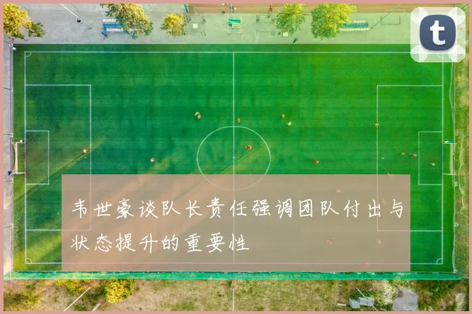 韦世豪谈队长责任强调团队付出与状态提升的重要性
