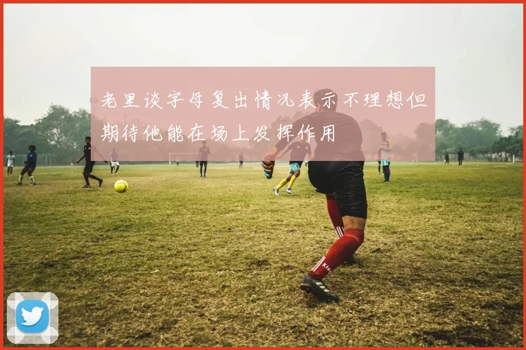 老里谈字母复出情况表示不理想但期待他能在场上发挥作用
