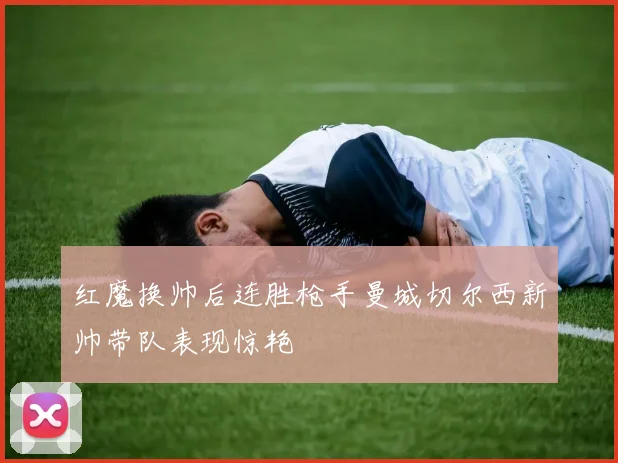 红魔换帅后连胜枪手曼城切尔西新帅带队表现惊艳