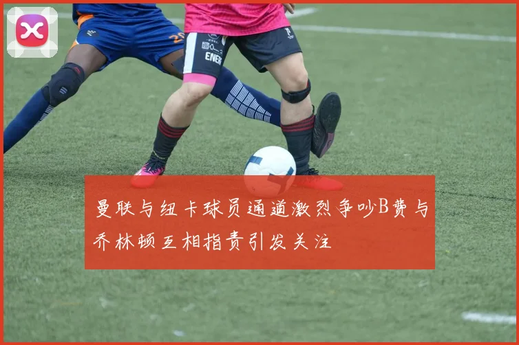 曼联与纽卡球员通道激烈争吵B费与乔林顿互相指责引发关注