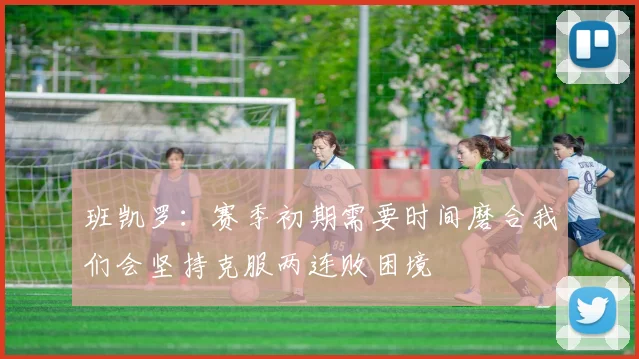 班凯罗：赛季初期需要时间磨合我们会坚持克服两连败困境