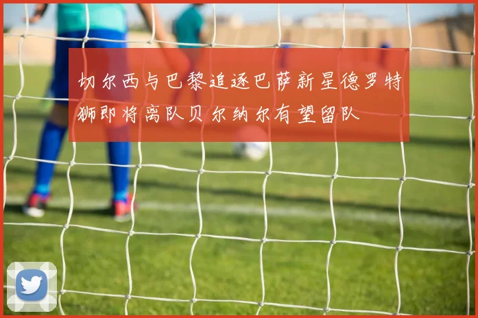 切尔西与巴黎追逐巴萨新星德罗特狮即将离队贝尔纳尔有望留队