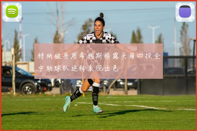 特纳被弃用希姆斯崭露头角四投全中助球队逆转表现出色