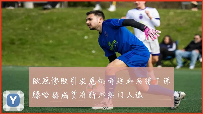 欧冠惨败引发危机海廷加或将下课滕哈赫成贾府新帅热门人选