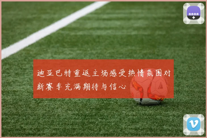 迪亚巴特重返主场感受热情氛围对新赛季充满期待与信心