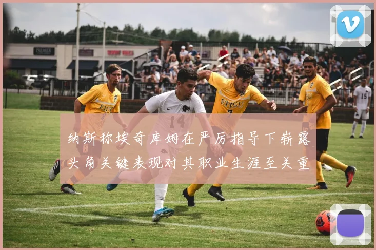 纳斯称埃奇库姆在严厉指导下崭露头角关键表现对其职业生涯至关重要