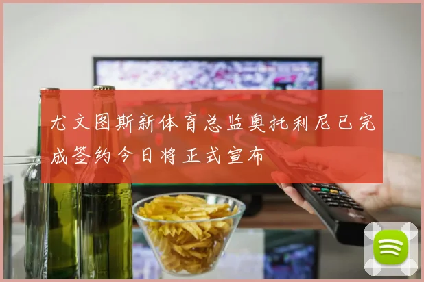 尤文图斯新体育总监奥托利尼已完成签约今日将正式宣布