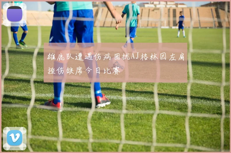 雄鹿队遭遇伤病困扰AJ格林因左肩挫伤缺席今日比赛