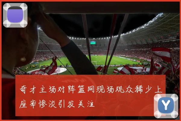 奇才主场对阵篮网现场观众稀少上座率惨淡引发关注