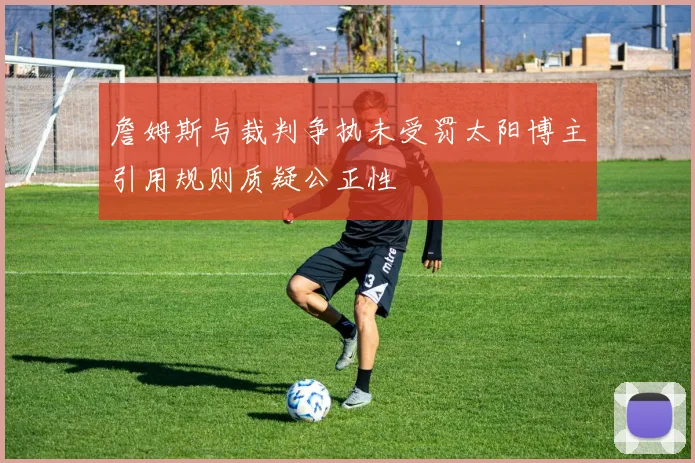 詹姆斯与裁判争执未受罚太阳博主引用规则质疑公正性