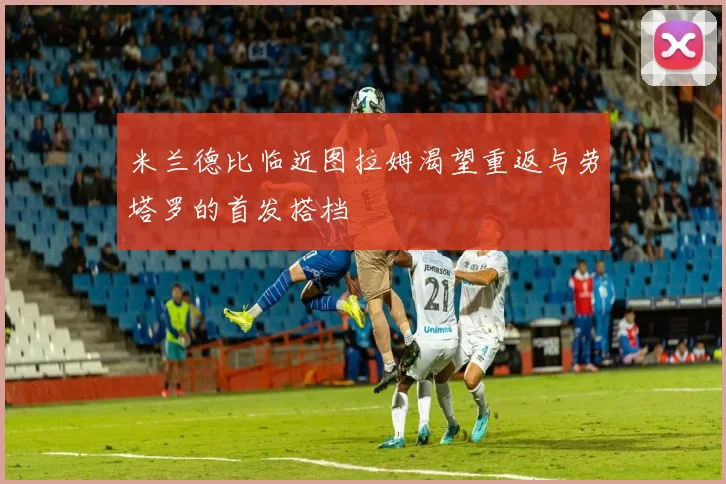 米兰德比临近图拉姆渴望重返与劳塔罗的首发搭档