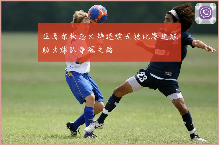 亚马尔状态火热连续五场比赛进球助力球队争冠之路