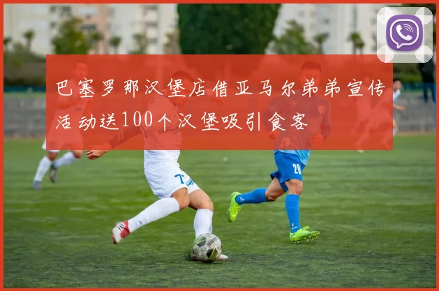 巴塞罗那汉堡店借亚马尔弟弟宣传活动送100个汉堡吸引食客