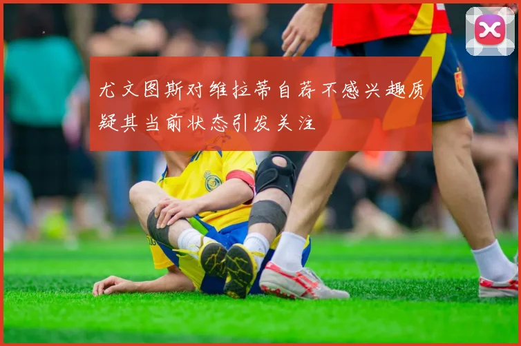 尤文图斯对维拉蒂自荐不感兴趣质疑其当前状态引发关注