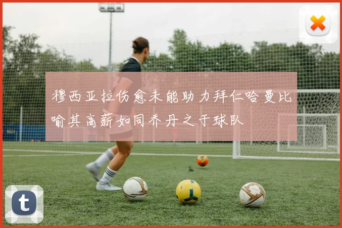 穆西亚拉伤愈未能助力拜仁哈曼比喻其高薪如同乔丹之于球队
