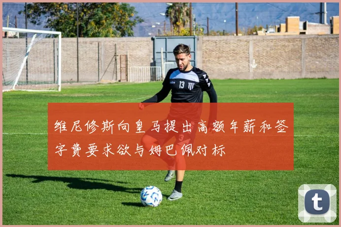 维尼修斯向皇马提出高额年薪和签字费要求欲与姆巴佩对标