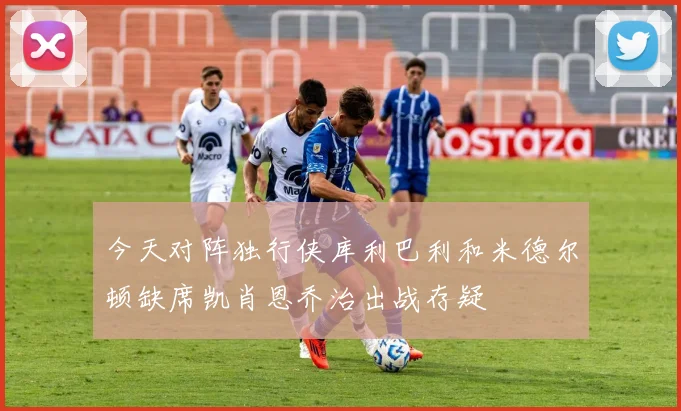 今天对阵独行侠库利巴利和米德尔顿缺席凯肖恩乔治出战存疑