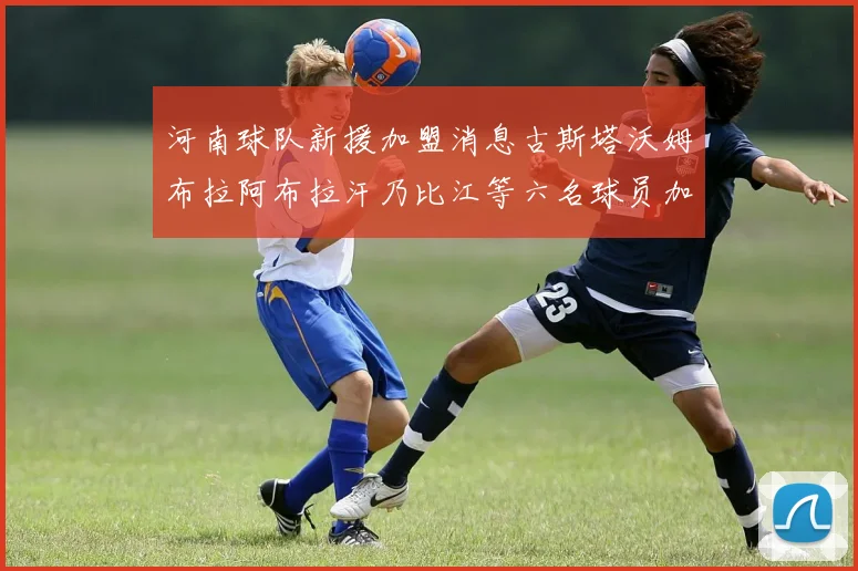 河南球队新援加盟消息古斯塔沃姆布拉阿布拉汗乃比江等六名球员加入