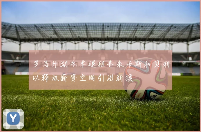 罗马计划冬季退租齐米卡斯和贝利以释放薪资空间引进新援